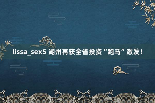 lissa_sex5 湖州再获全省投资“跑马”激发！