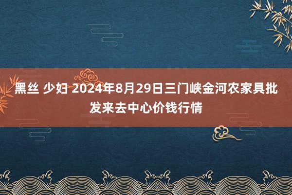 黑丝 少妇 2024年8月29日三门峡金河农家具批发来去中心价钱行情