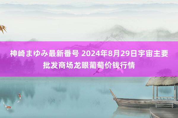 神崎まゆみ最新番号 2024年8月29日宇宙主要批发商场龙眼葡萄价钱行情