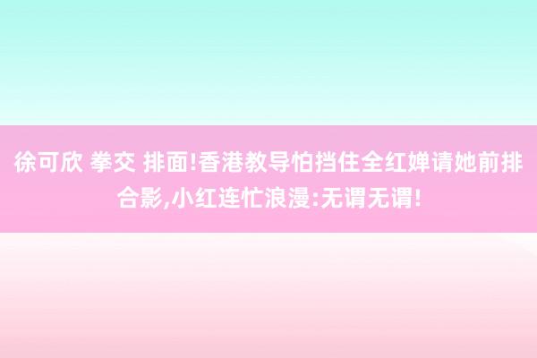 徐可欣 拳交 排面!香港教导怕挡住全红婵请她前排合影，小红连忙浪漫:无谓无谓!