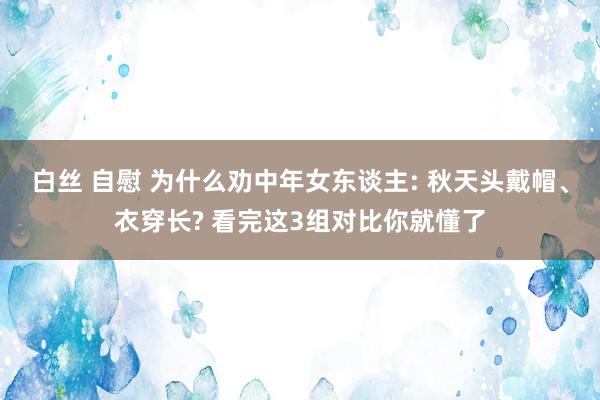 白丝 自慰 为什么劝中年女东谈主: 秋天头戴帽、衣穿长? 看完这3组对比你就懂了