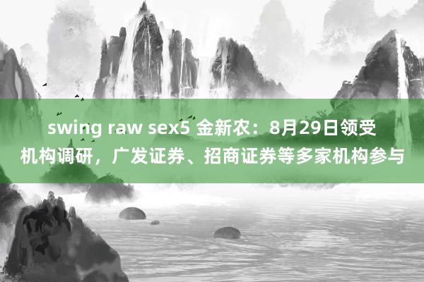 swing raw sex5 金新农：8月29日领受机构调研，广发证券、招商证券等多家机构参与