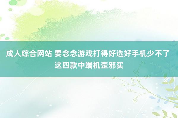 成人综合网站 要念念游戏打得好选好手机少不了 这四款中端机歪邪买