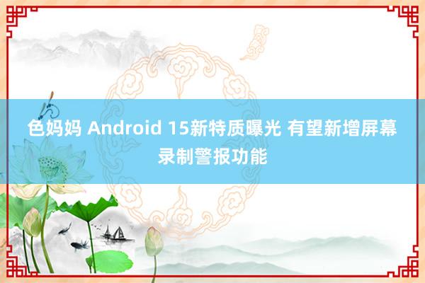 色妈妈 Android 15新特质曝光 有望新增屏幕录制警报功能