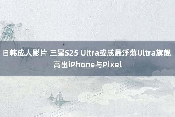 日韩成人影片 三星S25 Ultra或成最浮薄Ultra旗舰 高出iPhone与Pixel