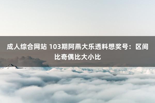 成人综合网站 103期阿燕大乐透料想奖号：区间比奇偶比大小比