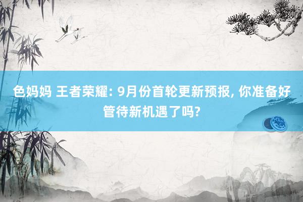 色妈妈 王者荣耀: 9月份首轮更新预报， 你准备好管待新机遇了吗?