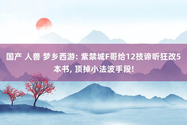 国产 人兽 梦乡西游: 紫禁城F哥给12技谛听狂改5本书， 顶掉小法波手段!