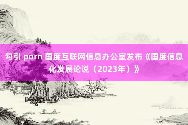 勾引 porn 国度互联网信息办公室发布《国度信息化发展论说（2023年）》