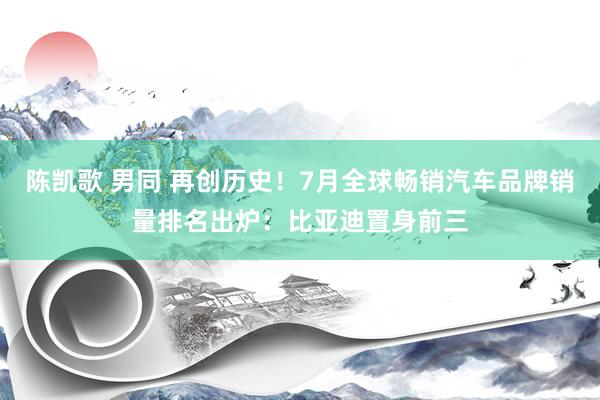 陈凯歌 男同 再创历史！7月全球畅销汽车品牌销量排名出炉：比亚迪置身前三