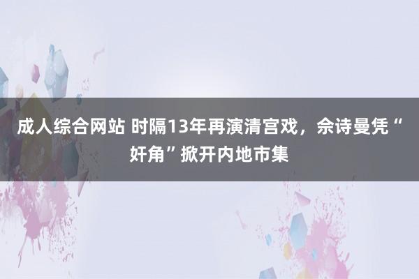 成人综合网站 时隔13年再演清宫戏，佘诗曼凭“奸角”掀开内地市集