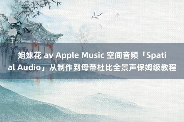 姐妹花 av Apple Music 空间音频「Spatial Audio」从制作到母带杜比全景声保姆级教程