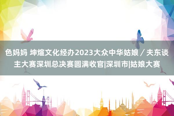 色妈妈 坤煊文化经办2023大众中华姑娘／夫东谈主大赛深圳总决赛圆满收官|深圳市|姑娘大赛