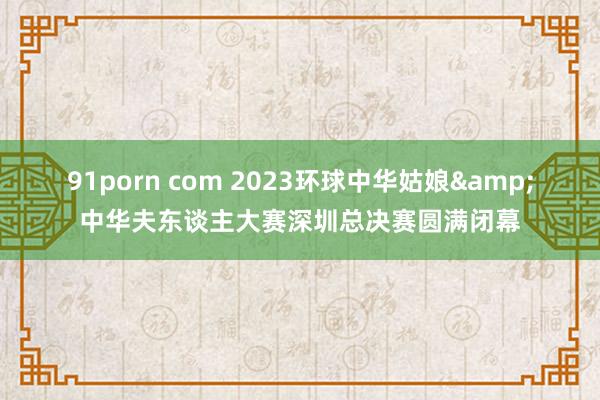 91porn com 2023环球中华姑娘&中华夫东谈主大赛深圳总决赛圆满闭幕