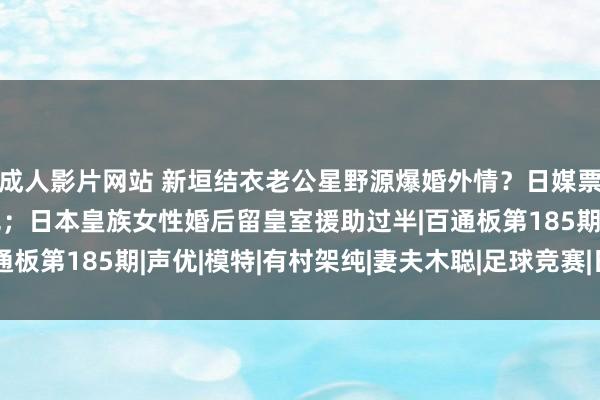 成人影片网站 新垣结衣老公星野源爆婚外情？日媒票选最思回生的动画脚色；日本皇族女性婚后留皇室援助过半|百通板第185期|声优|模特|有村架纯|妻夫木聪|足球竞赛|日本足球