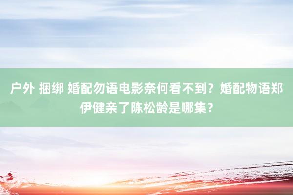 户外 捆绑 婚配勿语电影奈何看不到？婚配物语郑伊健亲了陈松龄是哪集？