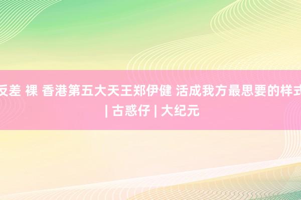 反差 裸 香港第五大天王郑伊健 活成我方最思要的样式 | 古惑仔 | 大纪元