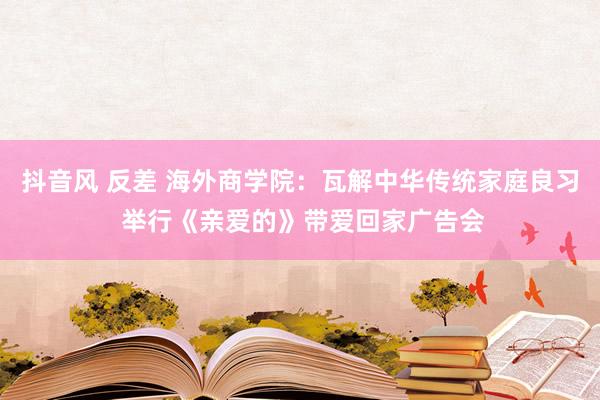 抖音风 反差 海外商学院：瓦解中华传统家庭良习 举行《亲爱的》带爱回家广告会