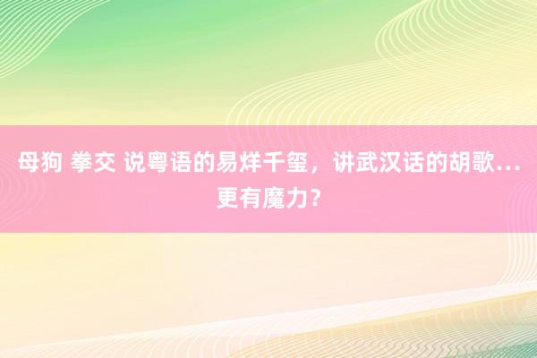 母狗 拳交 说粤语的易烊千玺，讲武汉话的胡歌…更有魔力？