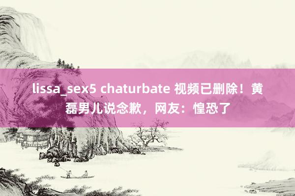 lissa_sex5 chaturbate 视频已删除！黄磊男儿说念歉，网友：惶恐了