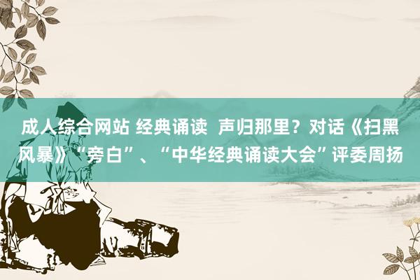 成人综合网站 经典诵读  声归那里？对话《扫黑风暴》“旁白”、“中华经典诵读大会”评委周扬