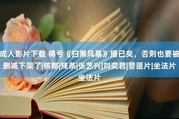 成人影片下载 得亏《扫黑风暴》播已矣，否则也要被删减下架了|槟榔|辣条|张艺兴|刘奕君|警匪片|坐法片