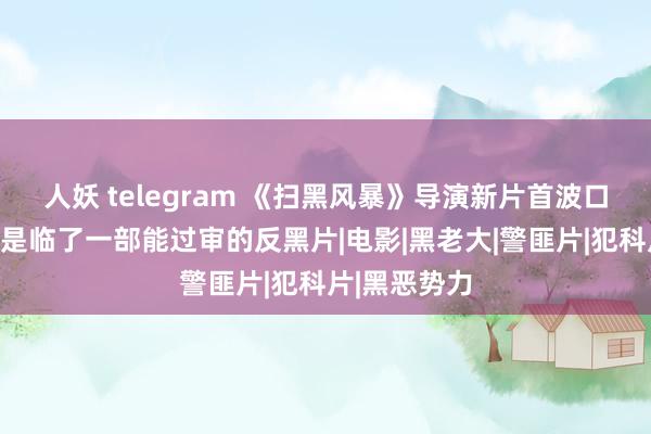 人妖 telegram 《扫黑风暴》导演新片首波口碑出炉，将是临了一部能过审的反黑片|电影|黑老大|警匪片|犯科片|黑恶势力