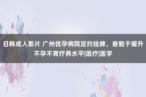 日韩成人影片 广州优孕病院定约挂牌，奋勉于擢升不孕不育疗养水平|医疗|医学