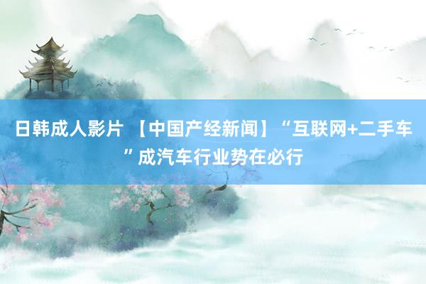 日韩成人影片 【中国产经新闻】“互联网+二手车”成汽车行业势在必行