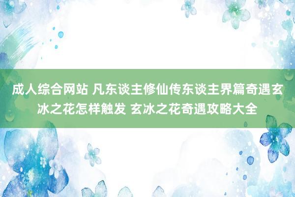 成人综合网站 凡东谈主修仙传东谈主界篇奇遇玄冰之花怎样触发 玄冰之花奇遇攻略大全