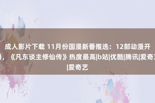 成人影片下载 11月份国漫新番推选：12部动漫开播，《凡东谈主修仙传》热度最高|b站|优酷|腾讯|爱奇艺