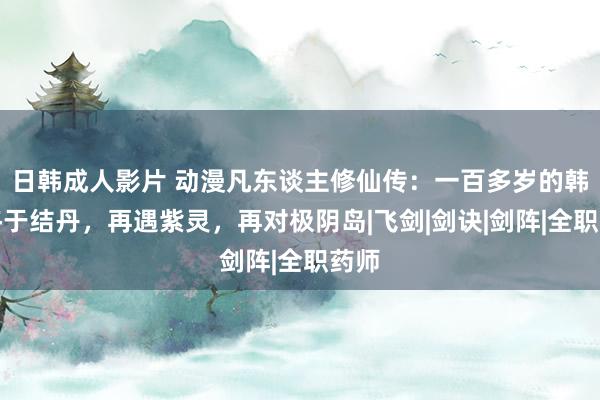 日韩成人影片 动漫凡东谈主修仙传：一百多岁的韩立终于结丹，再遇紫灵，再对极阴岛|飞剑|剑诀|剑阵|全职药师