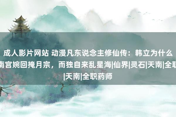 成人影片网站 动漫凡东说念主修仙传：韩立为什么不跟南宫婉回掩月宗，而独自来乱星海|仙界|灵石|天南|全职药师