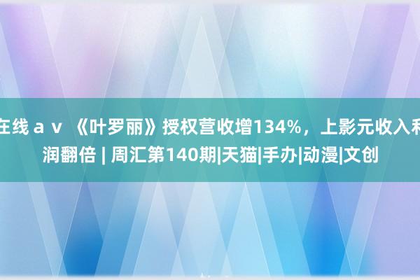 在线ａｖ 《叶罗丽》授权营收增134%，上影元收入利润翻倍 | 周汇第140期|天猫|手办|动漫|文创