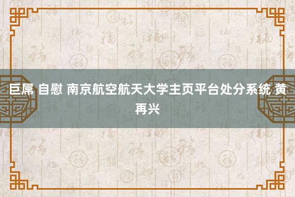 巨屌 自慰 南京航空航天大学主页平台处分系统 黄再兴