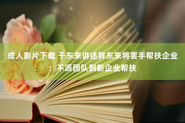 成人影片下载 于东来讲述胖东来将罢手帮扶企业：不派团队到新企业帮扶