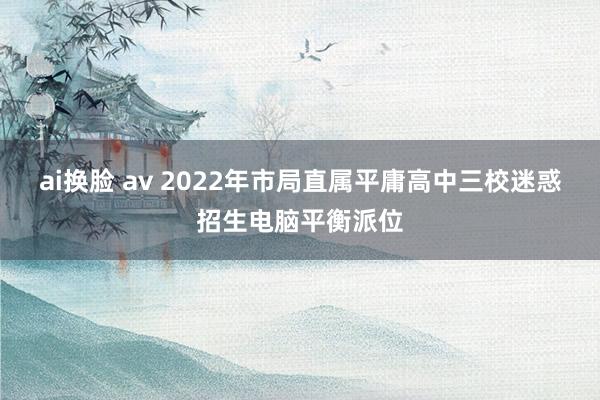 ai换脸 av 2022年市局直属平庸高中三校迷惑招生电脑平衡派位