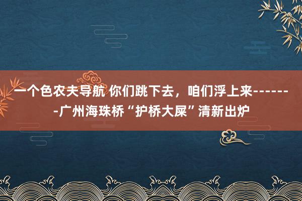 一个色农夫导航 你们跳下去，咱们浮上来-------广州海珠桥“护桥大屎”清新出炉