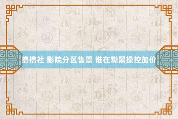 撸撸社 影院分区售票 谁在黝黑操控加价