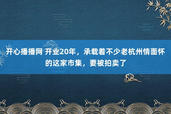 开心播播网 开业20年，承载着不少老杭州情面怀的这家市集，要被拍卖了