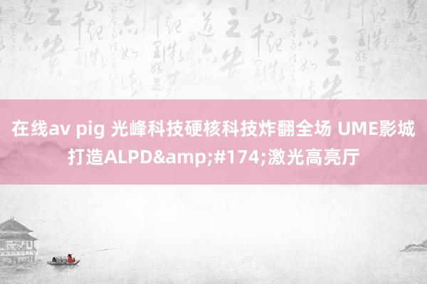 在线av pig 光峰科技硬核科技炸翻全场 UME影城打造ALPD&#174;激光高亮厅