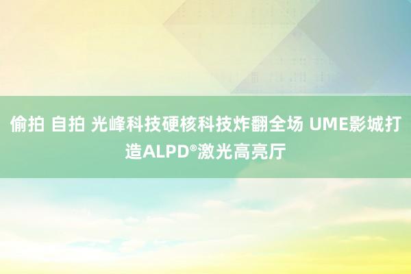 偷拍 自拍 光峰科技硬核科技炸翻全场 UME影城打造ALPD®激光高亮厅