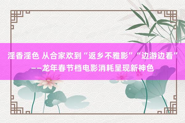 淫香淫色 从合家欢到“返乡不雅影”“边游边看”——龙年春节档电影消耗呈现新神色