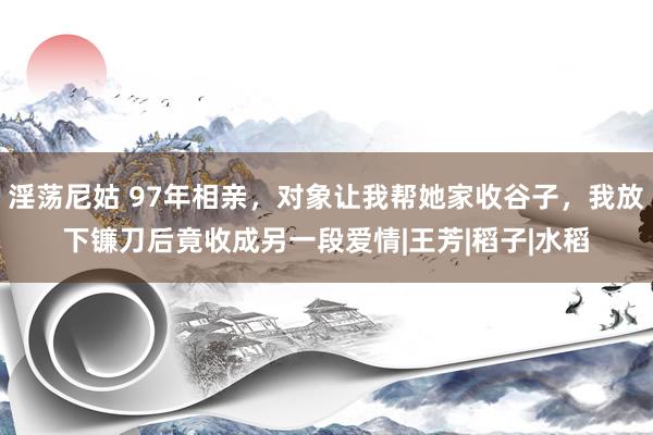 淫荡尼姑 97年相亲，对象让我帮她家收谷子，我放下镰刀后竟收成另一段爱情|王芳|稻子|水稻