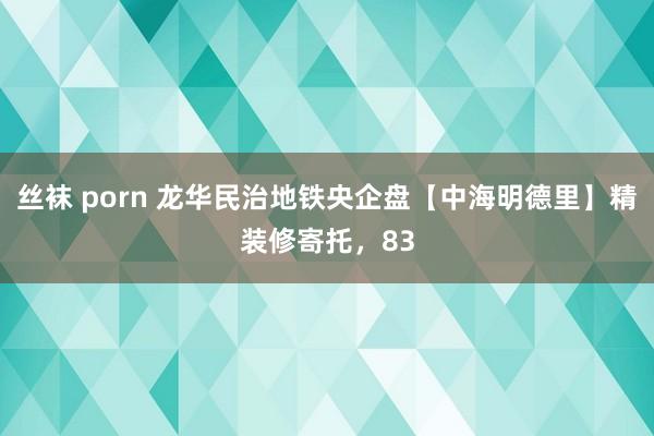 丝袜 porn 龙华民治地铁央企盘【中海明德里】精装修寄托，83