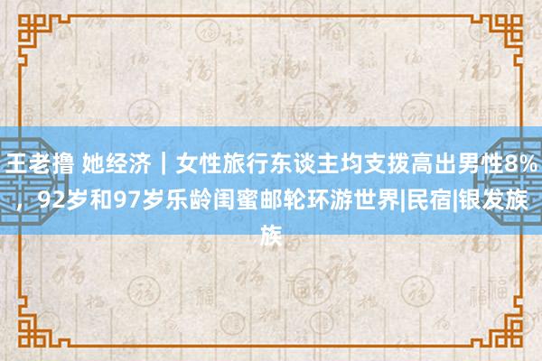 王老撸 她经济｜女性旅行东谈主均支拨高出男性8%，92岁和97岁乐龄闺蜜邮轮环游世界|民宿|银发族