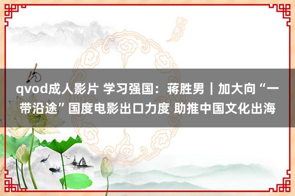 qvod成人影片 学习强国：蒋胜男｜加大向“一带沿途”国度电影出口力度 助推中国文化出海