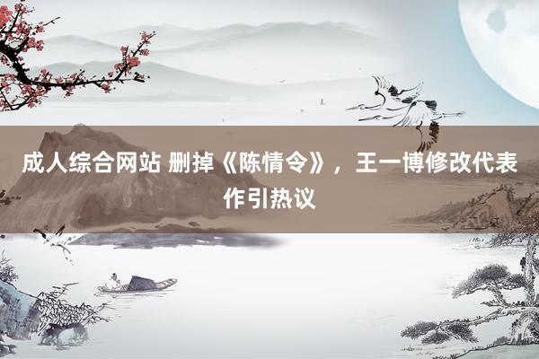 成人综合网站 删掉《陈情令》，王一博修改代表作引热议