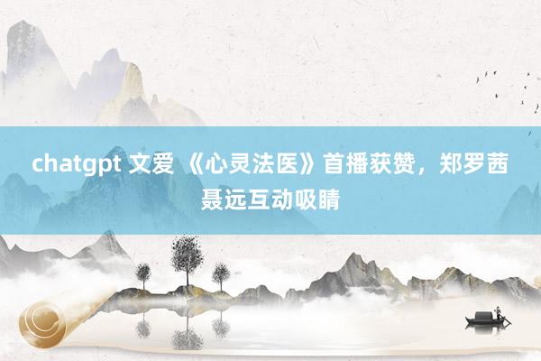 chatgpt 文爱 《心灵法医》首播获赞，郑罗茜聂远互动吸睛