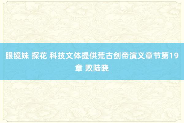 眼镜妹 探花 科技文体提供荒古剑帝演义章节第19章 败陆晓